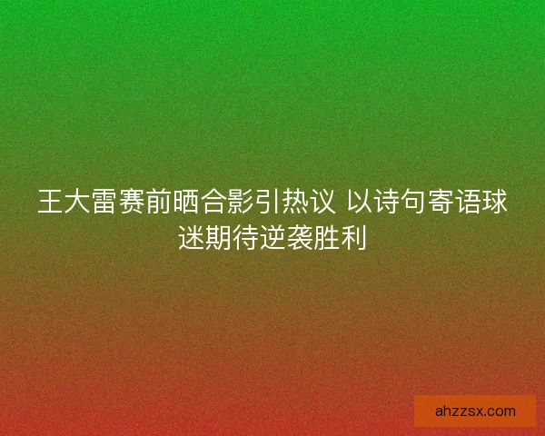 王大雷赛前晒合影引热议 以诗句寄语球迷期待逆袭胜利