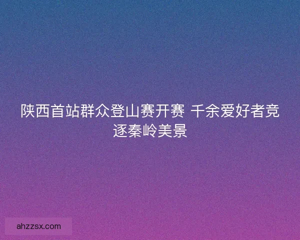 陕西首站群众登山赛开赛 千余爱好者竞逐秦岭美景