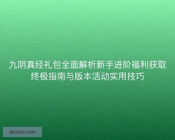 九阴真经礼包全面解析新手进阶福利获取终极指南与版本活动实用技巧